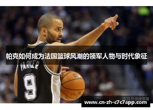 帕克如何成为法国篮球风潮的领军人物与时代象征